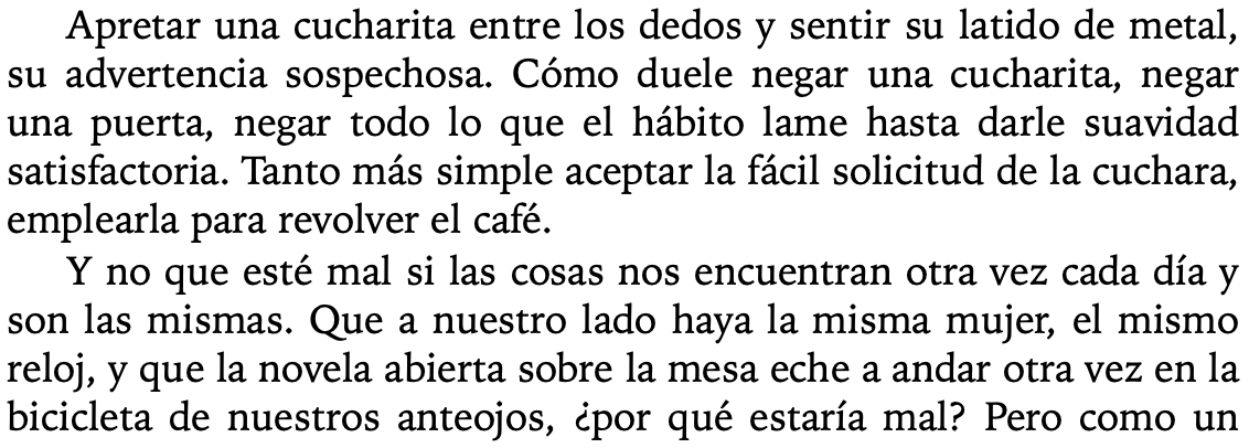 Apretar una cucharita entre los dedos y sentir su latido de metal, su advertencia sospechosa. Cómo duele negar una cucharita, negar una puerta, negar todo lo que el hábito lame hasta darle suavidad satisfactoria. Tanto más simple aceptar la fácil solicitud de la cuchara, emplearla para revolver el café. Y no que esté mal si las cosas nos encuentran otra vez cada día y son las mismas. Que a nuestro lado haya la misma mujer, el mismo reloj, y que la novela abierta sobre la mesa eche a andar otra vez en la bicicleta de nuestros anteojos, ¿por qué estaría mal?