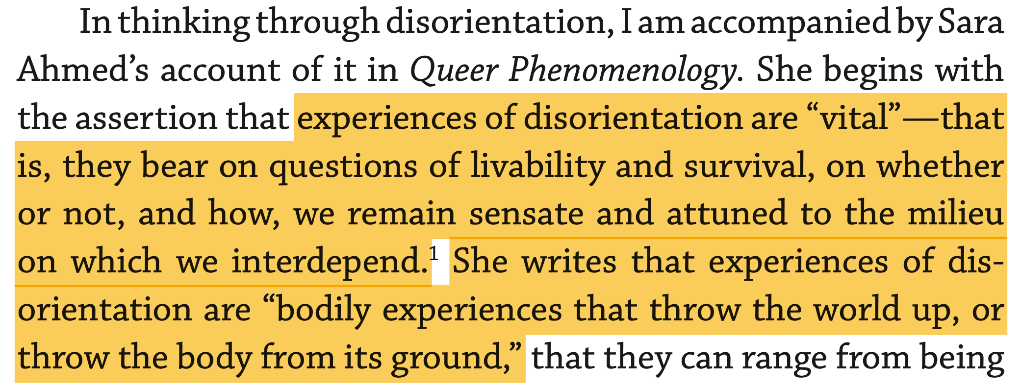 She begins with the assertion that experiences of disorientation are “vital”—that is, they bear on questions of livability and survival, on whether or not, and how, we remain sensate and attuned to the milieu on which we interdepend.1 She writes that experiences of dis- orientation are “bodily experiences that throw the world up, or throw the body from its ground,”